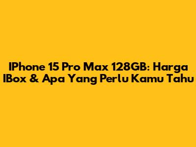 IPhone 15 Pro Max 128GB: Harga IBox & Apa Yang Perlu Kamu Tahu