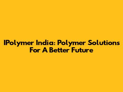 IPolymer India: Polymer Solutions For A Better Future