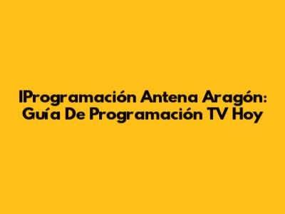 IProgramación Antena Aragón: Guía De Programación TV Hoy