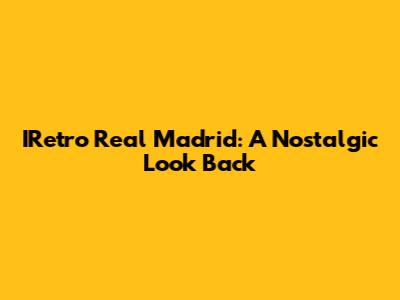 IRetro Real Madrid: A Nostalgic Look Back