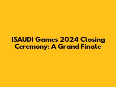 ISAUDI Games 2024 Closing Ceremony: A Grand Finale