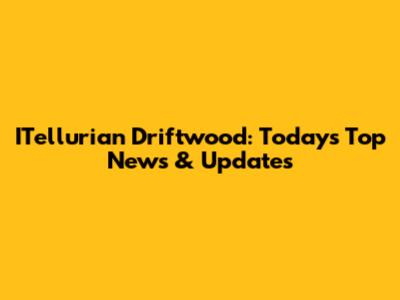 ITellurian Driftwood: Today's Top News & Updates