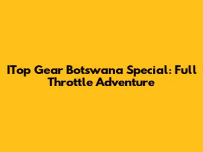ITop Gear Botswana Special: Full Throttle Adventure