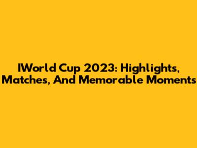 IWorld Cup 2023: Highlights, Matches, And Memorable Moments