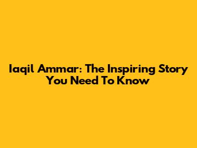 Iaqil Ammar: The Inspiring Story You Need To Know