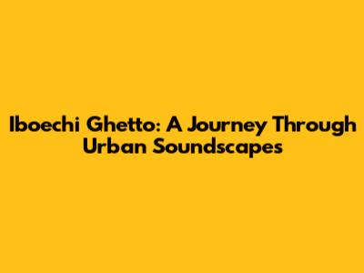 Iboechi Ghetto: A Journey Through Urban Soundscapes