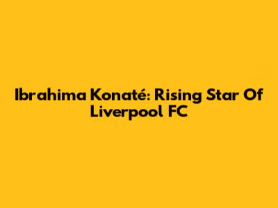 Ibrahima Konaté: Rising Star Of Liverpool FC