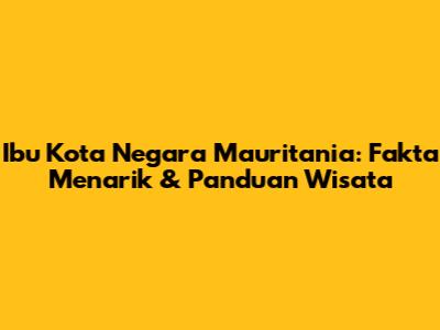 Ibu Kota Negara Mauritania: Fakta Menarik & Panduan Wisata