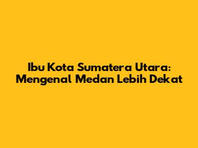Ibu Kota Sumatera Utara: Mengenal Medan Lebih Dekat