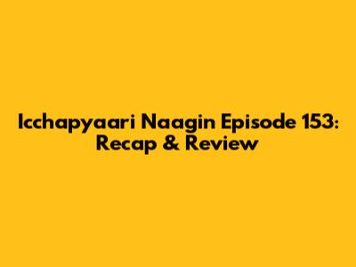 Icchapyaari Naagin Episode 153: Recap & Review