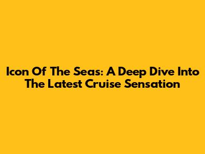 Icon Of The Seas: A Deep Dive Into The Latest Cruise Sensation