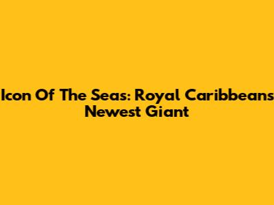 Icon Of The Seas: Royal Caribbean's Newest Giant