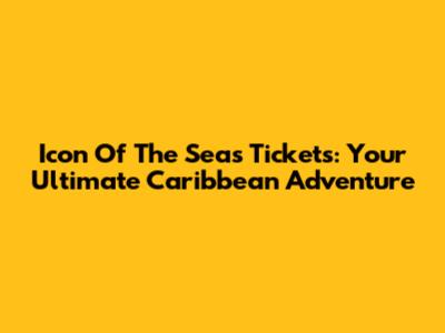 Icon Of The Seas Tickets: Your Ultimate Caribbean Adventure