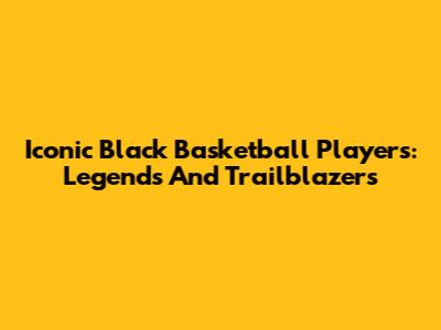 Iconic Black Basketball Players: Legends And Trailblazers