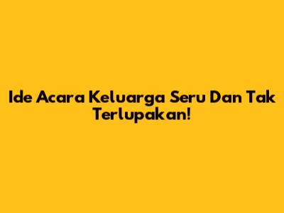 Ide Acara Keluarga Seru Dan Tak Terlupakan!