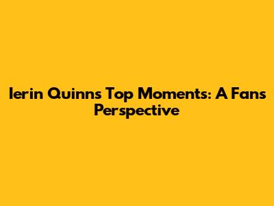 Ierin Quinn's Top Moments: A Fan's Perspective