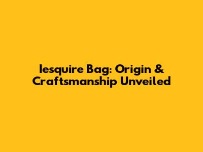 Iesquire Bag: Origin & Craftsmanship Unveiled