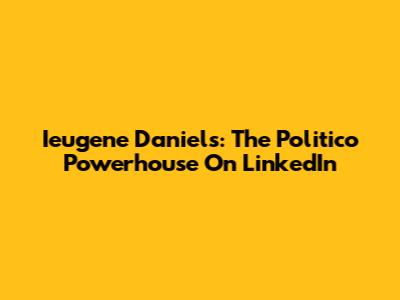 Ieugene Daniels: The Politico Powerhouse On LinkedIn