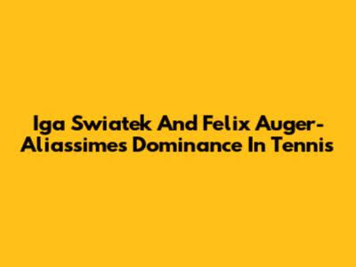 Iga Swiatek And Felix Auger-Aliassime's Dominance In Tennis