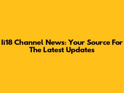Ii18 Channel News: Your Source For The Latest Updates