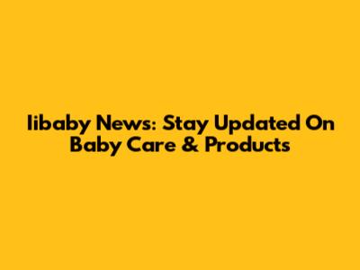 Iibaby News: Stay Updated On Baby Care & Products