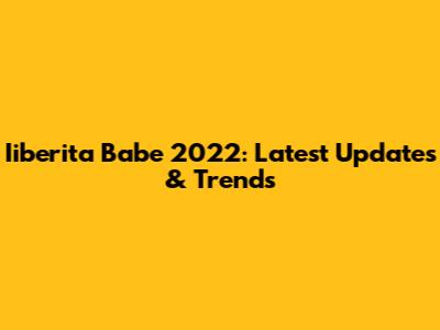 Iiberita Babe 2022: Latest Updates & Trends