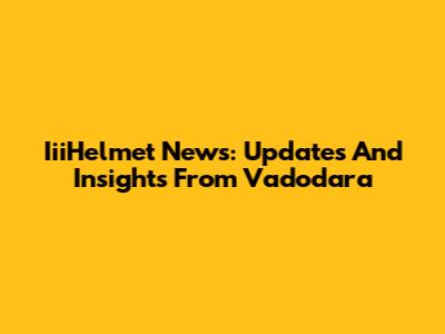 IiiHelmet News: Updates And Insights From Vadodara