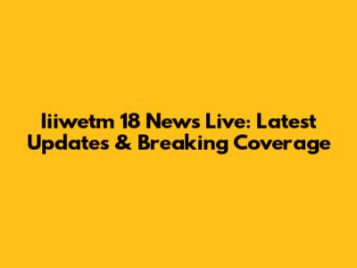 Iiiwetm 18 News Live: Latest Updates & Breaking Coverage
