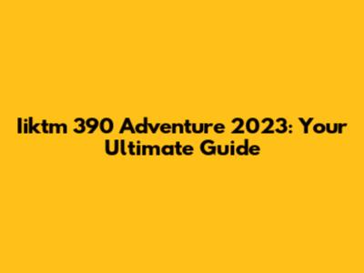 Iiktm 390 Adventure 2023: Your Ultimate Guide