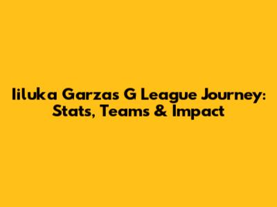 Iiluka Garza's G League Journey: Stats, Teams & Impact