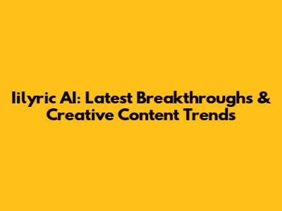 Iilyric AI: Latest Breakthroughs & Creative Content Trends