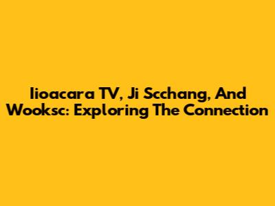 Iioacara TV, Ji Scchang, And Wooksc: Exploring The Connection
