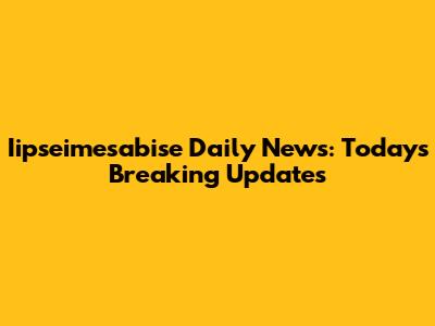 Iipseimesabise Daily News: Today's Breaking Updates