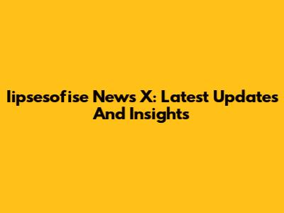 Iipsesofise News X: Latest Updates And Insights
