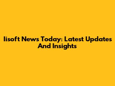 Iisoft News Today: Latest Updates And Insights