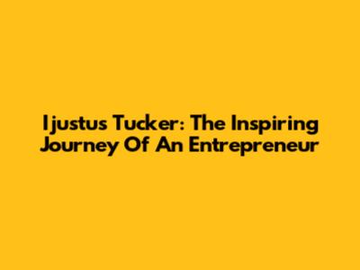 Ijustus Tucker: The Inspiring Journey Of An Entrepreneur