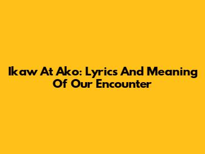 Ikaw At Ako: Lyrics And Meaning Of Our Encounter