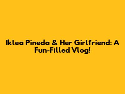 Iklea Pineda & Her Girlfriend: A Fun-Filled Vlog!