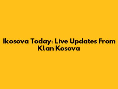 Ikosova Today: Live Updates From Klan Kosova