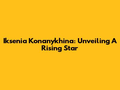 Iksenia Konanykhina: Unveiling A Rising Star