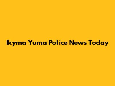 Ikyma Yuma Police News Today