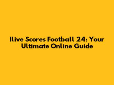 Ilive Scores Football 24: Your Ultimate Online Guide