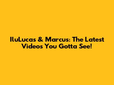 IluLucas & Marcus: The Latest Videos You Gotta See!