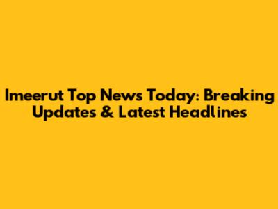 Imeerut Top News Today: Breaking Updates & Latest Headlines