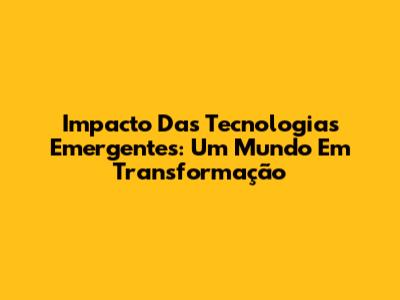 Impacto Das Tecnologias Emergentes: Um Mundo Em Transformação