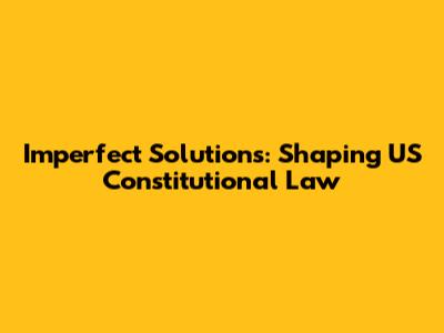 Imperfect Solutions: Shaping US Constitutional Law
