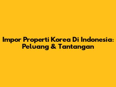 Impor Properti Korea Di Indonesia: Peluang & Tantangan