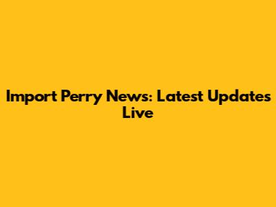Import Perry News: Latest Updates Live