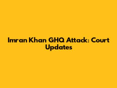 Imran Khan GHQ Attack: Court Updates