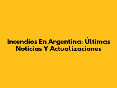 Incendios En Argentina: Últimas Noticias Y Actualizaciones